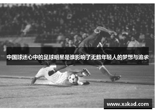 中国球迷心中的足球明星是谁影响了无数年轻人的梦想与追求